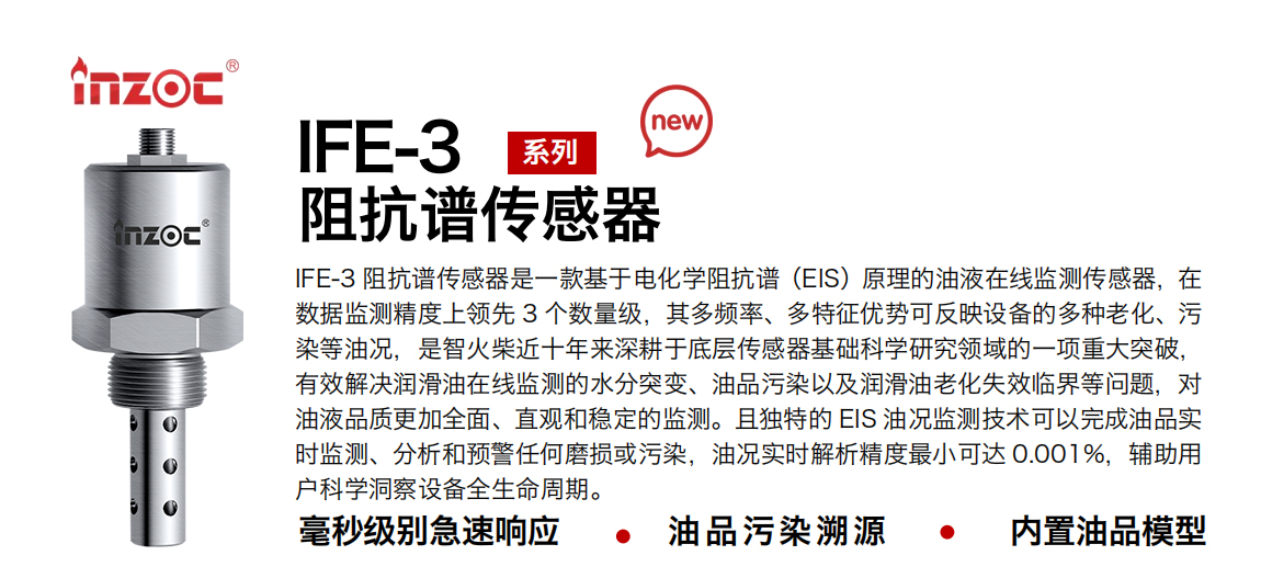 IFE-3阻抗譜傳感器是一款基于電化學阻抗譜（EIS）原理的油液在線監(jiān)測傳感器，在數(shù)據(jù)監(jiān)測精度上領先 3 個數(shù)量級，其多頻率、多特征優(yōu)勢可反映設備的多種老化、污染等油況，是智火柴近十年來深耕于底層傳感器基礎科學研究領域的一項重大突破，有效解決潤滑油在線監(jiān)測的水分突變、油品污染以及潤滑油老化失效臨界等問題，對油液品質(zhì)更加全面、直觀和穩(wěn)定的監(jiān)測。且獨特的 EIS 油況監(jiān)測技術可以完成油品實時監(jiān)測、分析和預警任何磨損或污染，油況實時解析精度最小可達 0.001%，輔助用戶科學洞察設備全生命周期。
行業(yè)：鋼鐵冶金/石油化工/能源電力/水泥建材/大型機械/地下挖掘等
油品：齒輪油/液壓油/透平油/柴機油/絕緣油等