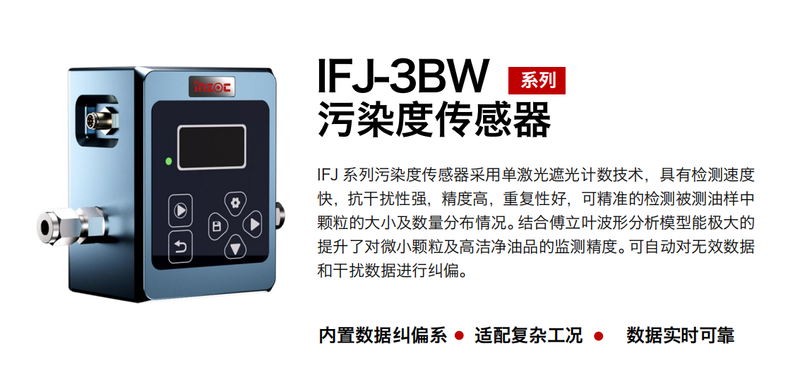 IFJ-3BW系列油液污染度傳感器采用單激光遮光計數技術，具有檢測速度快，抗干擾性強，精度高，重復性好，可精準的檢測被測油樣中顆粒的大小及數量分布情況。結合傅立葉波形分析模型能極大的提升了對微小顆粒及高潔凈油品的監測精度?？勺詣訉o效數據和干擾數據進行糾偏。
                    適用行業：鋼鐵冶金/石油化工/能源/電力/水泥建材/大型機械/OEM 集成等，包括汽車零部、服務器液冷板、散熱器、算力柜、冷卻液等清潔度污染度在線式實時監測。
                    適用油品：潤滑油/齒輪油/液壓油/透平油/柴機油等