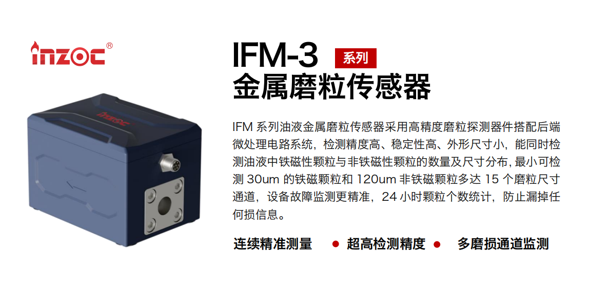 IFM-3系列油液金屬磨粒傳感器采用高精度磨粒探測器件搭配后端微處理電路系統，檢測精度高、穩定性高、外形尺寸小，能同時檢測油液中鐵磁性顆粒與非鐵磁性顆粒的數量及尺寸分布，最小可檢測 30um 的鐵磁顆粒和 120um 非鐵磁顆粒多達 15 個磨粒尺寸通道，設備故障監測更精準，24 小時顆粒個數統計，防止漏掉任何損信息。
行業：鋼鐵冶金/石油化工/能源電力/水泥建材/大型機械/煤炭采礦/工程機械等
油品：齒輪油/液壓油/透平油/柴機油/絕緣油等