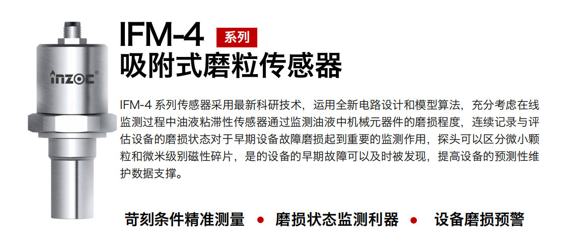 IFM-4系列油液吸附式磨粒傳感器采用最新科研技術(shù)，運(yùn)用全新電路設(shè)計(jì)和模型算法，充分考慮在線監(jiān)測(cè)過程中油液粘滯性傳感器通過監(jiān)測(cè)油液中機(jī)械元器件的磨損程度，連續(xù)記錄與評(píng)估設(shè)備的磨損狀態(tài)對(duì)于早期設(shè)備故障磨損起到重要的監(jiān)測(cè)作用，探頭可以區(qū)分微小顆粒和微米級(jí)別磁性碎片，是的設(shè)備的早期故障可以及時(shí)被發(fā)現(xiàn)，提高設(shè)備的預(yù)測(cè)性維護(hù)數(shù)據(jù)支撐。
行業(yè)：鋼鐵、石化、盾構(gòu)、電力、風(fēng)電、大型設(shè)備、OEM 集成等
油品：液壓油、透平油、柴機(jī)油、絕緣油、變壓器油等