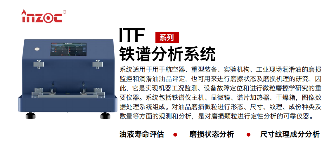 ITF油液鐵譜分析系統(tǒng)適用于用于航空器、重型裝備、實(shí)驗(yàn)機(jī)構(gòu)、工業(yè)現(xiàn)場(chǎng)潤(rùn)滑油的磨損監(jiān)控和潤(rùn)滑油油品評(píng)定，也可用來(lái)進(jìn)行磨擦狀態(tài)及磨損機(jī)理的研究，因此，它是實(shí)現(xiàn)機(jī)器工況監(jiān)測(cè)、設(shè)備故障定位和進(jìn)行微粒磨擦學(xué)研究的重要儀器。系統(tǒng)包括鐵譜儀主機(jī)、顯微鏡、譜片加熱器、干燥箱，圖像數(shù)據(jù)處理系統(tǒng)組成。對(duì)油品磨損微粒進(jìn)行形態(tài)、尺寸、紋理、成份種類(lèi)及數(shù)量等方面的觀測(cè)和分析，是對(duì)磨損顆粒進(jìn)行定性分析的可靠?jī)x器。
應(yīng)用領(lǐng)域：鋼鐵、石化、盾構(gòu)、電力、風(fēng)電、大型設(shè)備、實(shí)驗(yàn)室
適用油品：液壓油、透平油、柴機(jī)油、齒輪油、變壓器油